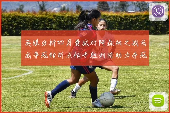 英媒分析四月曼城对阿森纳之战或成争冠转折点枪手胜利将助力夺冠希望